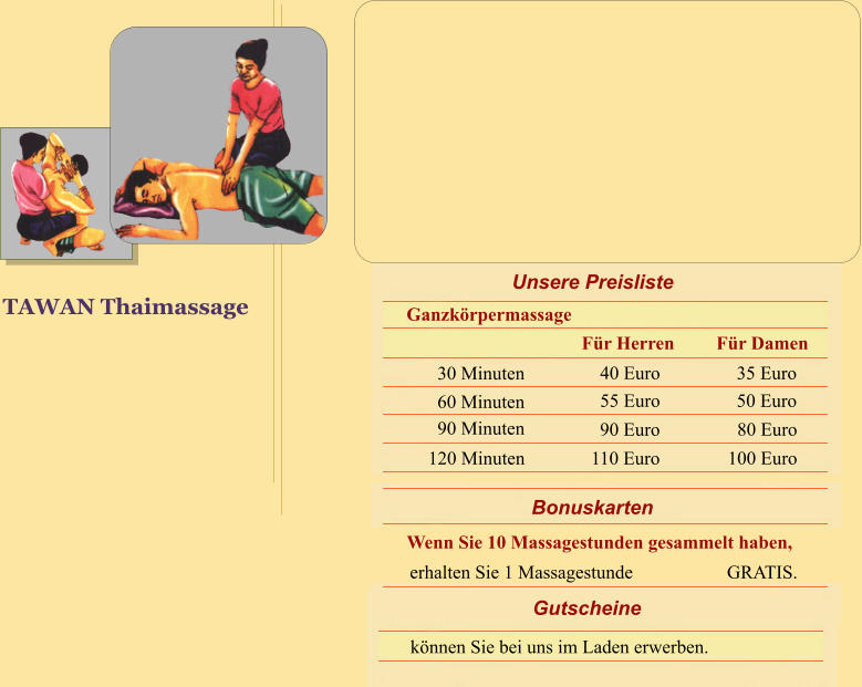 TAWAN Thaimassage Bonuskarten Wenn Sie 10 Massagestunden gesammelt haben, erhalten Sie 1 Massagestunde                    GRATIS. Gutscheine knnen Sie bei uns im Laden erwerben. Unsere Preisliste Ganzkrpermassage 30 Minuten 60 Minuten 90 Minuten 120 Minuten 40 Euro 55 Euro 90 Euro 110 Euro 35 Euro 50 Euro 80 Euro   100 Euro Fr Damen Fr Herren